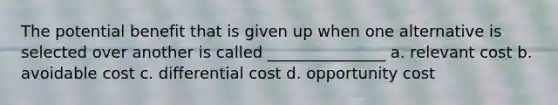 The potential benefit that is given up when one alternative is selected over another is called _______________ a. relevant cost b. avoidable cost c. differential cost d. opportunity cost