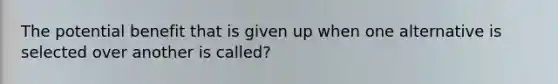 The potential benefit that is given up when one alternative is selected over another is called?