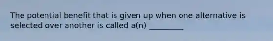 The potential benefit that is given up when one alternative is selected over another is called a(n) _________