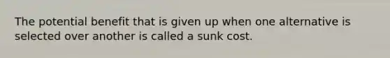 The potential benefit that is given up when one alternative is selected over another is called a sunk cost.