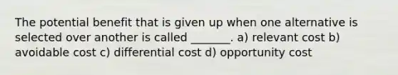 The potential benefit that is given up when one alternative is selected over another is called _______. a) relevant cost b) avoidable cost c) differential cost d) opportunity cost