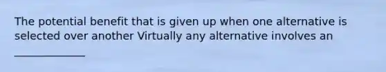 The potential benefit that is given up when one alternative is selected over another Virtually any alternative involves an _____________