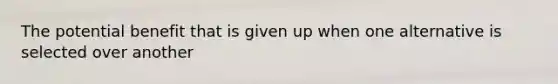 The potential benefit that is given up when one alternative is selected over another