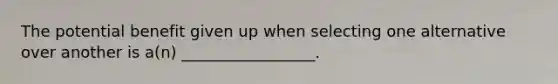 The potential benefit given up when selecting one alternative over another is a(n) _________________.