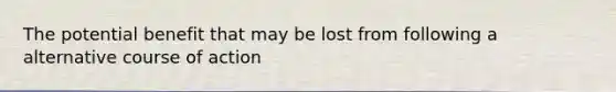 The potential benefit that may be lost from following a alternative course of action