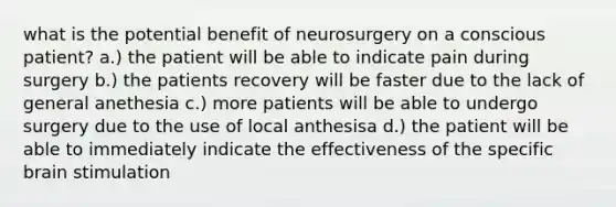 what is the potential benefit of neurosurgery on a conscious patient? a.) the patient will be able to indicate pain during surgery b.) the patients recovery will be faster due to the lack of general anethesia c.) more patients will be able to undergo surgery due to the use of local anthesisa d.) the patient will be able to immediately indicate the effectiveness of the specific brain stimulation