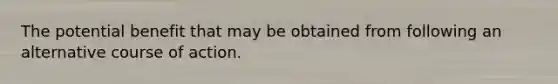 The potential benefit that may be obtained from following an alternative course of action.