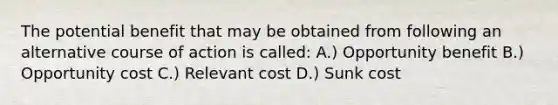 The potential benefit that may be obtained from following an alternative course of action is called: A.) Opportunity benefit B.) Opportunity cost C.) Relevant cost D.) Sunk cost