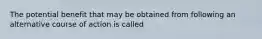 The potential benefit that may be obtained from following an alternative course of action is called