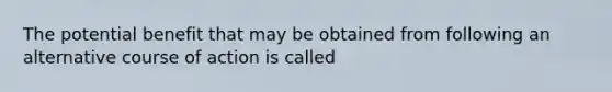 The potential benefit that may be obtained from following an alternative course of action is called