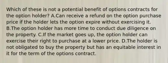 Which of these is not a potential benefit of options contracts for the option holder? A.Can receive a refund on the option purchase price if the holder lets the option expire without exercising it. B.The option holder has more time to conduct due diligence on the property. C.If the market goes up, the option holder can exercise their right to purchase at a lower price. D.The holder is not obligated to buy the property but has an equitable interest in it for the term of the options contract.