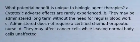 What potential benefit is unique to biologic agent therapies? a. Cytotoxic adverse effects are rarely experienced. b. They may be administered long term without the need for regular blood work. c. Administered does not require a certified chemotherapeutic nurse. d. They may affect cancer cells while leaving normal body cells unaffected.