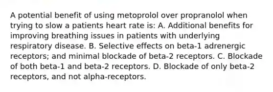 A potential benefit of using metoprolol over propranolol when trying to slow a patients heart rate is: A. Additional benefits for improving breathing issues in patients with underlying respiratory disease. B. Selective effects on beta-1 adrenergic receptors; and minimal blockade of beta-2 receptors. C. Blockade of both beta-1 and beta-2 receptors. D. Blockade of only beta-2 receptors, and not alpha-receptors.