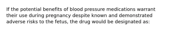 If the potential benefits of blood pressure medications warrant their use during pregnancy despite known and demonstrated adverse risks to the fetus, the drug would be designated as: