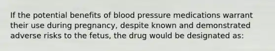 If the potential benefits of blood pressure medications warrant their use during pregnancy, despite known and demonstrated adverse risks to the fetus, the drug would be designated as: