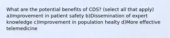 What are the potential benefits of CDS? (select all that apply) a)Improvement in patient safety b)Dissemination of expert knowledge c)Improvement in population healty d)More effective telemedicine