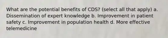 What are the potential benefits of CDS? (select all that apply) a. Dissemination of expert knowledge b. Improvement in patient safety c. Improvement in population health d. More effective telemedicine