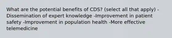 What are the potential benefits of CDS? (select all that apply) -Dissemination of expert knowledge -Improvement in patient safety -Improvement in population health -More effective telemedicine