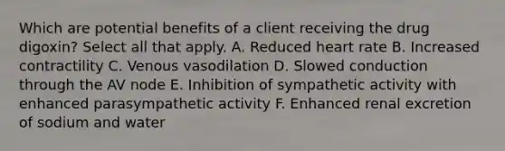 Which are potential benefits of a client receiving the drug digoxin? Select all that apply. A. Reduced heart rate B. Increased contractility C. Venous vasodilation D. Slowed conduction through the AV node E. Inhibition of sympathetic activity with enhanced parasympathetic activity F. Enhanced renal excretion of sodium and water