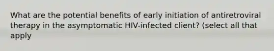 What are the potential benefits of early initiation of antiretroviral therapy in the asymptomatic HIV-infected client? (select all that apply