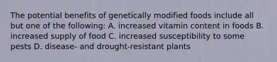 The potential benefits of genetically modified foods include all but one of the following: A. increased vitamin content in foods B. increased supply of food C. increased susceptibility to some pests D. disease- and drought-resistant plants