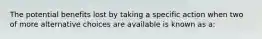 The potential benefits lost by taking a specific action when two of more alternative choices are available is known as a: