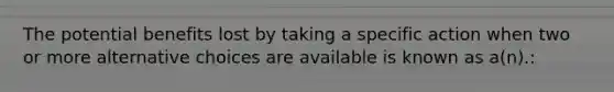 The potential benefits lost by taking a specific action when two or more alternative choices are available is known as a(n).: