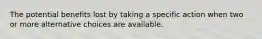 The potential benefits lost by taking a specific action when two or more alternative choices are available.