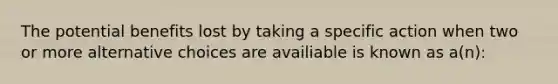 The potential benefits lost by taking a specific action when two or more alternative choices are availiable is known as a(n):