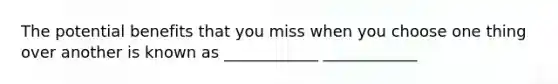 The potential benefits that you miss when you choose one thing over another is known as ____________ ____________