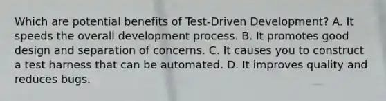 Which are potential benefits of Test-Driven Development? A. It speeds the overall development process. B. It promotes good design and separation of concerns. C. It causes you to construct a test harness that can be automated. D. It improves quality and reduces bugs.