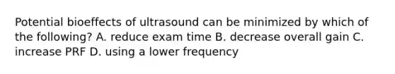 Potential bioeffects of ultrasound can be minimized by which of the following? A. reduce exam time B. decrease overall gain C. increase PRF D. using a lower frequency