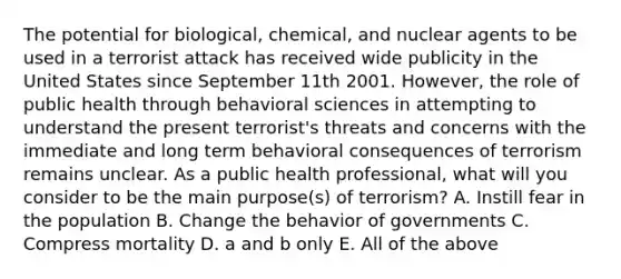 The potential for biological, chemical, and nuclear agents to be used in a terrorist attack has received wide publicity in the United States since September 11th 2001. However, the role of public health through behavioral sciences in attempting to understand the present terrorist's threats and concerns with the immediate and long term behavioral consequences of terrorism remains unclear. As a public health professional, what will you consider to be the main purpose(s) of terrorism? A. Instill fear in the population B. Change the behavior of governments C. Compress mortality D. a and b only E. All of the above