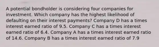 A potential bondholder is considering four companies for investment. Which company has the highest likelihood of defaulting on their interest payments? Company D has a times interest earned ratio of 9.5. Company C has a times interest earned ratio of 6.4. Company A has a times interest earned ratio of 14.6. Company B has a times interest earned ratio of 7.9