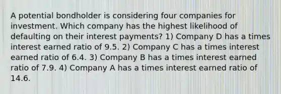 A potential bondholder is considering four companies for investment. Which company has the highest likelihood of defaulting on their interest payments? 1) Company D has a times interest earned ratio of 9.5. 2) Company C has a times interest earned ratio of 6.4. 3) Company B has a times interest earned ratio of 7.9. 4) Company A has a times interest earned ratio of 14.6.