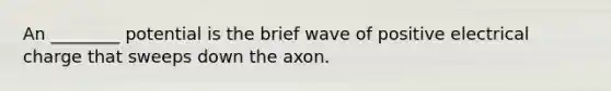 An ________ potential is the brief wave of positive electrical charge that sweeps down the axon.