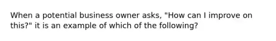 When a potential business owner asks, "How can I improve on this?" it is an example of which of the following?