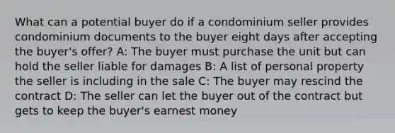 What can a potential buyer do if a condominium seller provides condominium documents to the buyer eight days after accepting the buyer's offer? A: The buyer must purchase the unit but can hold the seller liable for damages B: A list of personal property the seller is including in the sale C: The buyer may rescind the contract D: The seller can let the buyer out of the contract but gets to keep the buyer's earnest money