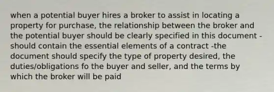 when a potential buyer hires a broker to assist in locating a property for purchase, the relationship between the broker and the potential buyer should be clearly specified in this document -should contain the <a href='https://www.questionai.com/knowledge/kqSssz4B6a-essential-elements' class='anchor-knowledge'>essential elements</a> of a contract -the document should specify the type of property desired, the duties/obligations fo the buyer and seller, and the terms by which the broker will be paid