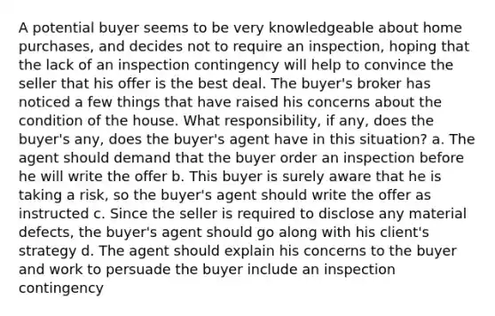 A potential buyer seems to be very knowledgeable about home purchases, and decides not to require an inspection, hoping that the lack of an inspection contingency will help to convince the seller that his offer is the best deal. The buyer's broker has noticed a few things that have raised his concerns about the condition of the house. What responsibility, if any, does the buyer's any, does the buyer's agent have in this situation? a. The agent should demand that the buyer order an inspection before he will write the offer b. This buyer is surely aware that he is taking a risk, so the buyer's agent should write the offer as instructed c. Since the seller is required to disclose any material defects, the buyer's agent should go along with his client's strategy d. The agent should explain his concerns to the buyer and work to persuade the buyer include an inspection contingency