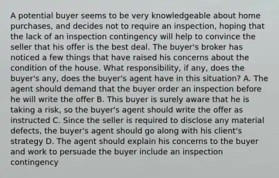 A potential buyer seems to be very knowledgeable about home purchases, and decides not to require an inspection, hoping that the lack of an inspection contingency will help to convince the seller that his offer is the best deal. The buyer's broker has noticed a few things that have raised his concerns about the condition of the house. What responsibility, if any, does the buyer's any, does the buyer's agent have in this situation? A. The agent should demand that the buyer order an inspection before he will write the offer B. This buyer is surely aware that he is taking a risk, so the buyer's agent should write the offer as instructed C. Since the seller is required to disclose any material defects, the buyer's agent should go along with his client's strategy D. The agent should explain his concerns to the buyer and work to persuade the buyer include an inspection contingency