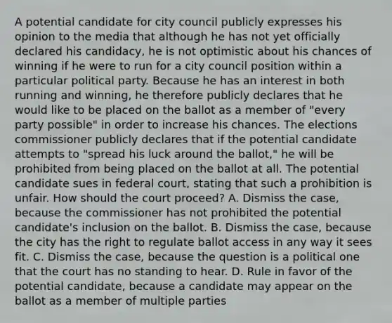 A potential candidate for city council publicly expresses his opinion to the media that although he has not yet officially declared his candidacy, he is not optimistic about his chances of winning if he were to run for a city council position within a particular political party. Because he has an interest in both running and winning, he therefore publicly declares that he would like to be placed on the ballot as a member of "every party possible" in order to increase his chances. The elections commissioner publicly declares that if the potential candidate attempts to "spread his luck around the ballot," he will be prohibited from being placed on the ballot at all. The potential candidate sues in federal court, stating that such a prohibition is unfair. How should the court proceed? A. Dismiss the case, because the commissioner has not prohibited the potential candidate's inclusion on the ballot. B. Dismiss the case, because the city has the right to regulate ballot access in any way it sees fit. C. Dismiss the case, because the question is a political one that the court has no standing to hear. D. Rule in favor of the potential candidate, because a candidate may appear on the ballot as a member of multiple parties