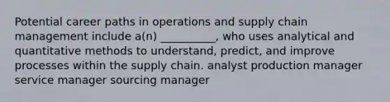 Potential career paths in operations and supply chain management include a(n) __________, who uses analytical and quantitative methods to understand, predict, and improve processes within the supply chain. analyst production manager service manager sourcing manager