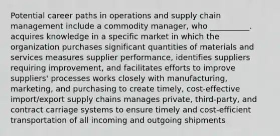 Potential career paths in operations and supply chain management include a commodity manager, who __________. acquires knowledge in a specific market in which the organization purchases significant quantities of materials and services measures supplier performance, identifies suppliers requiring improvement, and facilitates efforts to improve suppliers' processes works closely with manufacturing, marketing, and purchasing to create timely, cost-effective import/export supply chains manages private, third-party, and contract carriage systems to ensure timely and cost-efficient transportation of all incoming and outgoing shipments