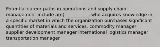 Potential career paths in operations and supply chain management include a(n) __________, who acquires knowledge in a specific market in which the organization purchases significant quantities of materials and services. commodity manager supplier development manager international logistics manager transportation manager