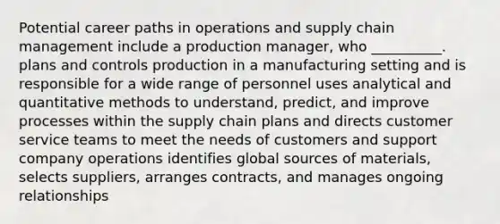 Potential career paths in operations and supply chain management include a production manager, who __________. plans and controls production in a manufacturing setting and is responsible for a wide range of personnel uses analytical and quantitative methods to understand, predict, and improve processes within the supply chain plans and directs customer service teams to meet the needs of customers and support company operations identifies global sources of materials, selects suppliers, arranges contracts, and manages ongoing relationships