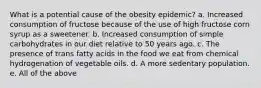 What is a potential cause of the obesity epidemic? a. Increased consumption of fructose because of the use of high fructose corn syrup as a sweetener. b. Increased consumption of simple carbohydrates in our diet relative to 50 years ago. c. The presence of trans fatty acids in the food we eat from chemical hydrogenation of vegetable oils. d. A more sedentary population. e. All of the above