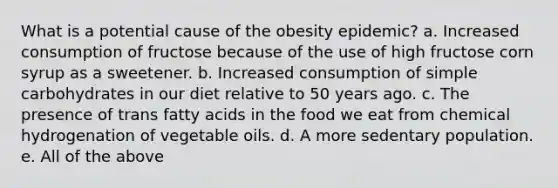 What is a potential cause of the obesity epidemic? a. Increased consumption of fructose because of the use of high fructose corn syrup as a sweetener. b. Increased consumption of simple carbohydrates in our diet relative to 50 years ago. c. The presence of trans fatty acids in the food we eat from chemical hydrogenation of vegetable oils. d. A more sedentary population. e. All of the above