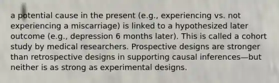 a potential cause in the present (e.g., experiencing vs. not experiencing a miscarriage) is linked to a hypothesized later outcome (e.g., depression 6 months later). This is called a cohort study by medical researchers. Prospective designs are stronger than retrospective designs in supporting causal inferences—but neither is as strong as experimental designs.