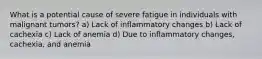 What is a potential cause of severe fatigue in individuals with malignant tumors? a) Lack of inflammatory changes b) Lack of cachexia c) Lack of anemia d) Due to inflammatory changes, cachexia, and anemia